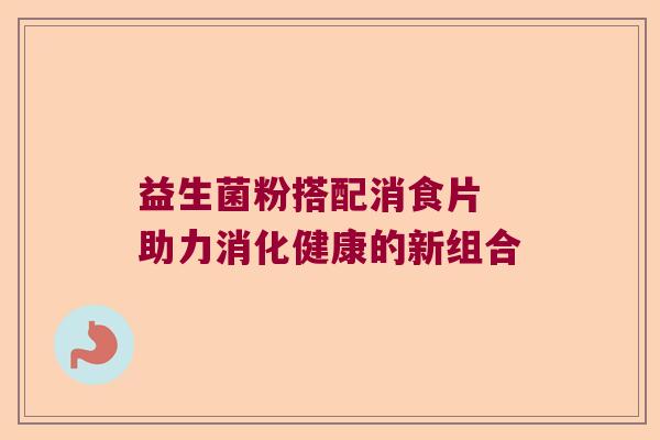 益生菌粉搭配消食片 助力消化健康的新组合 益生菌粉搭配消食片 助力消化健康的新组合