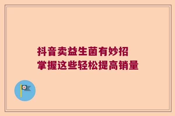 抖音卖益生菌有妙招 掌握这些轻松提高销量