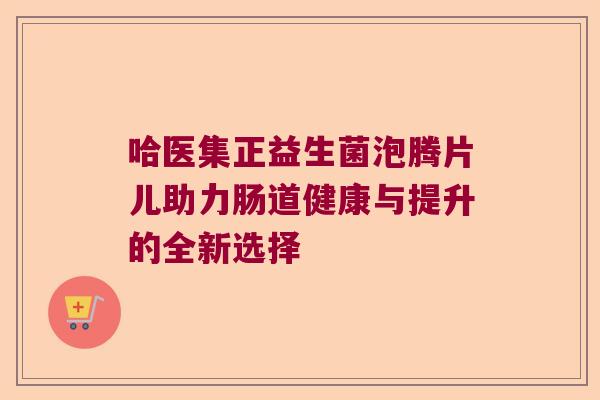 哈医集正益生菌泡腾片儿助力肠道健康与提升的全新选择