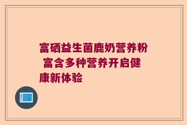富硒益生菌鹿奶营养粉 富含多种营养开启健康新体验 富硒益生菌鹿奶营养粉 富含多种营养开启健康新体验