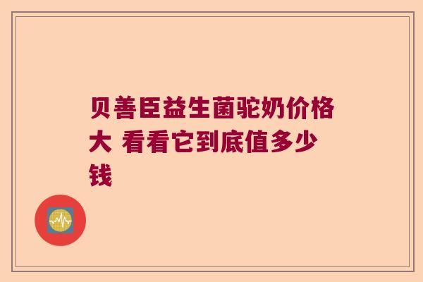 贝善臣益生菌驼奶价格大 看看它到底值多少钱