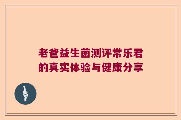 老爸益生菌测评常乐君的真实体验与健康分享