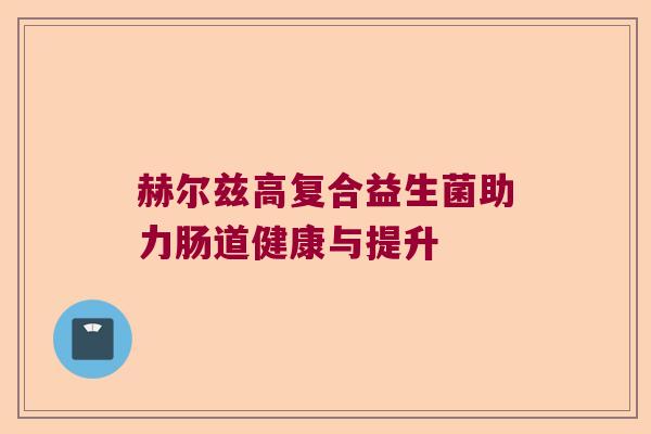 赫尔兹高复合益生菌助力肠道健康与提升 赫尔兹高复合益生菌助力肠道健康与提升