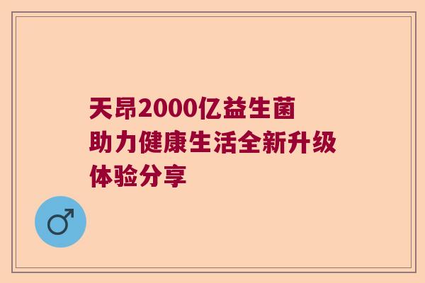 天昂2000亿益生菌助力健康生活全新升级体验分享