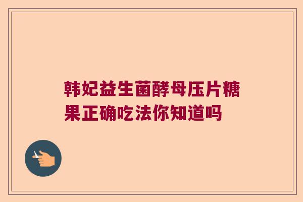 韩妃益生菌酵母压片糖果正确吃法你知道吗 韩妃益生菌酵母压片糖果正确吃法你知道吗