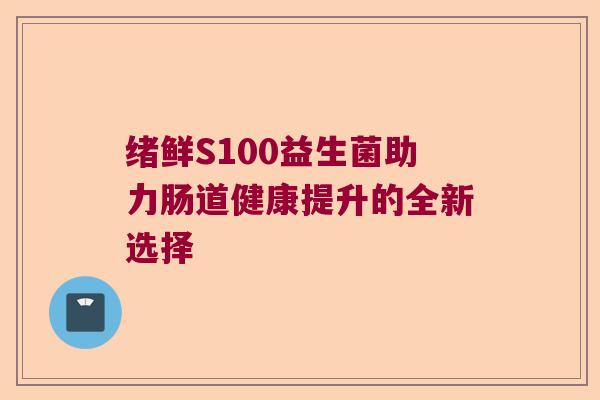 绪鲜S100益生菌助力肠道健康提升的全新选择 绪鲜S100益生菌助力肠道健康提升的全新选择