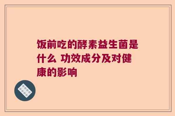 饭前吃的酵素益生菌是什么 功效成分及对健康的影响