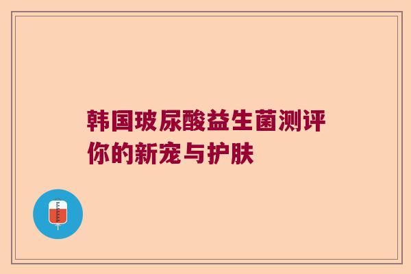 韩国玻尿酸益生菌测评你的新宠与护肤 韩国玻尿酸益生菌测评你的新宠与护肤