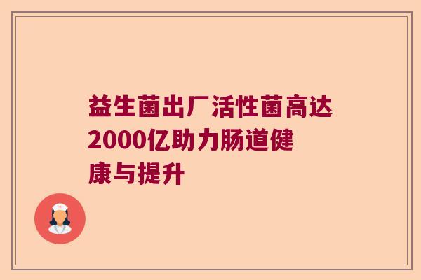 益生菌出厂活性菌高达2000亿助力肠道健康与提升 益生菌出厂活性菌高达2000亿助力肠道健康与提升