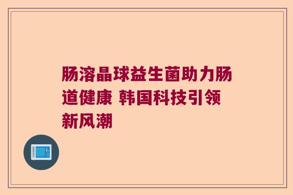 肠溶晶球益生菌助力肠道健康 韩国科技引领新风潮