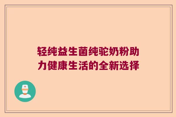 轻纯益生菌纯驼奶粉助力健康生活的全新选择 轻纯益生菌纯驼奶粉助力健康生活的全新选择