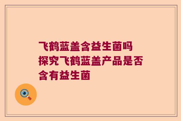 飞鹤蓝盖含益生菌吗 探究飞鹤蓝盖产品是否含有益生菌