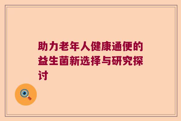 助力老年人健康通便的益生菌新选择与研究探讨 助力老年人健康通便的益生菌新选择与研究探讨