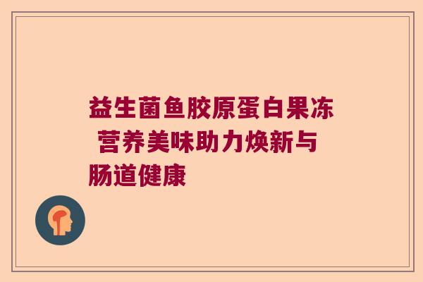 益生菌鱼胶原蛋白果冻 营养美味助力焕新与肠道健康 益生菌鱼胶原蛋白果冻 营养美味助力焕新与肠道健康