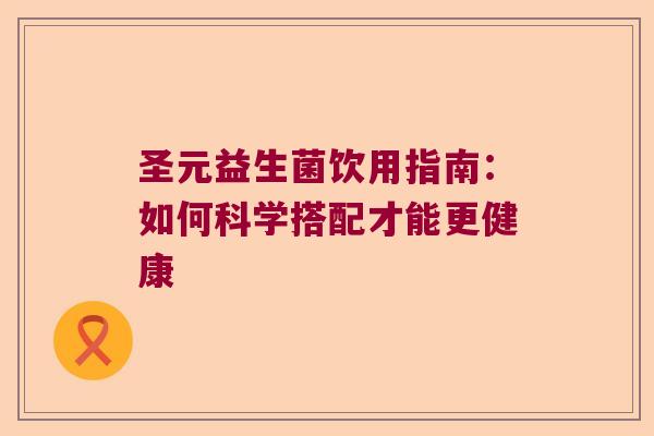 圣元益生菌饮用指南:如何科学搭配才能更健康 圣元益生菌饮用指南:如何科学搭配才能更健康
