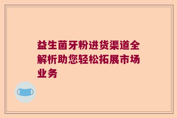 益生菌牙粉进货渠道全解析助您轻松拓展市场业务