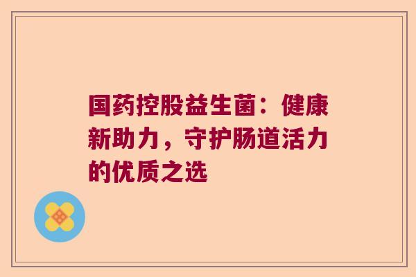 国药控股益生菌：健康新助力，守护肠道活力的优质之选