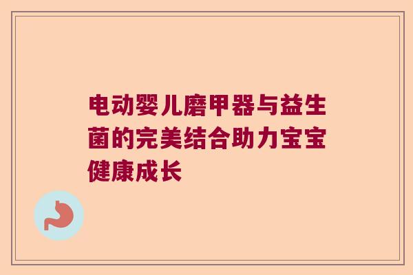 电动婴儿磨甲器与益生菌的完美结合助力宝宝健康成长