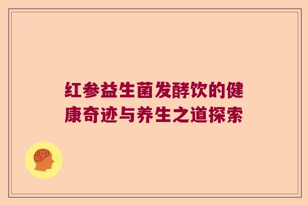 红参益生菌发酵饮的健康奇迹与养生之道探索