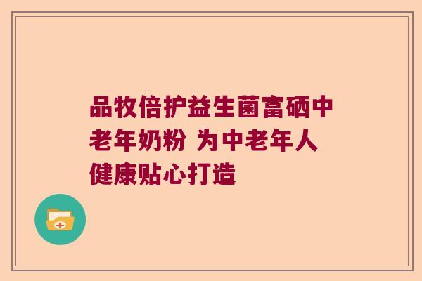 品牧倍护益生菌富硒中老年奶粉 为中老年人健康贴心打造