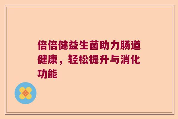 倍倍健益生菌助力肠道健康,轻松提升与消化功能 倍倍健益生菌助力肠道健康,轻松提升与消化功能
