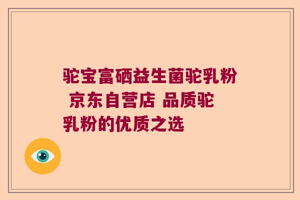 驼宝富硒益生菌驼乳粉 京东自营店 品质驼乳粉的优质之选