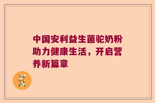 中国安利益生菌驼奶粉助力健康生活，开启营养新篇章