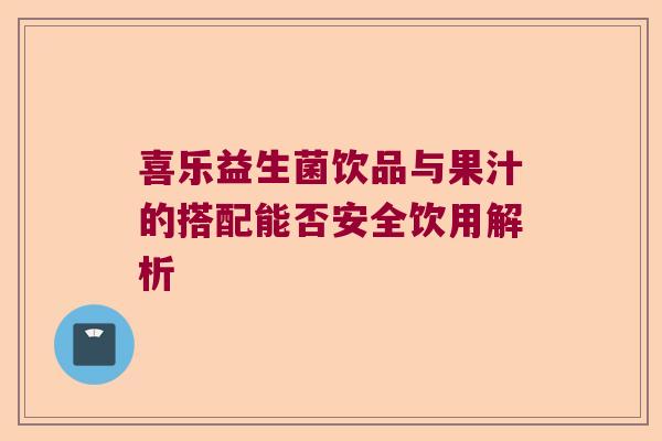 喜乐益生菌饮品与果汁的搭配能否安全饮用解析 喜乐益生菌饮品与果汁的搭配能否安全饮用解析