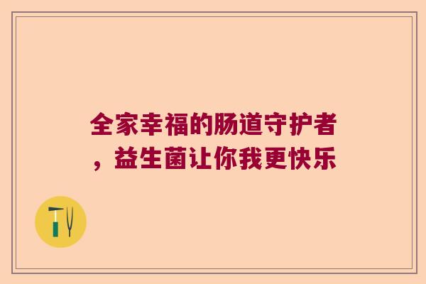 全家幸福的肠道守护者,益生菌让你我更快乐 全家幸福的肠道守护者,益生菌让你我更快乐