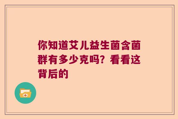 你知道艾儿益生菌含菌群有多少克吗?看看这背后的 你知道艾儿益生菌含菌群有多少克吗?看看这背后的