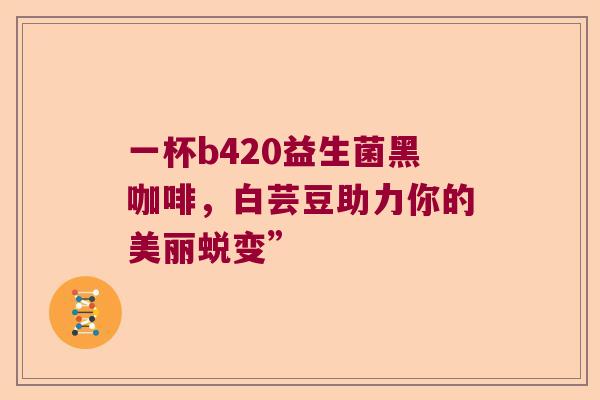一杯b420益生菌黑咖啡,白芸豆助力你的美丽蜕变” 一杯b420益生菌黑咖啡,白芸豆助力你的美丽蜕变”