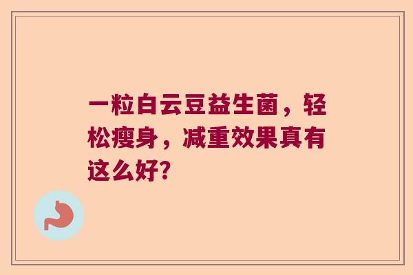 一粒白云豆益生菌,轻松瘦身,减重效果真有这么好? 一粒白云豆益生菌,轻松瘦身,减重效果真有这么好?