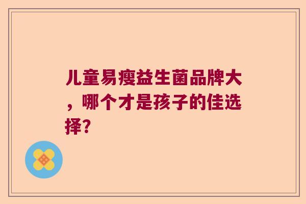 儿童易瘦益生菌品牌大,哪个才是孩子的佳选择? 儿童易瘦益生菌品牌大,哪个才是孩子的佳选择?