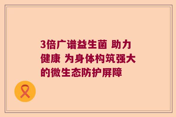 3倍广谱益生菌 助力健康 为身体构筑强大的微生态防护屏障 3倍广谱益生菌 助力健康 为身体构筑强大的微生态防护屏障