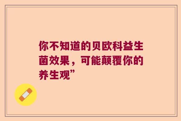 你不知道的贝欧科益生菌效果,可能颠覆你的养生观” 你不知道的贝欧科益生菌效果,可能颠覆你的养生观”