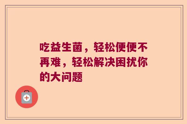 吃益生菌,轻松便便不再难,轻松解决困扰你的大问题 吃益生菌,轻松便便不再难,轻松解决困扰你的大问题