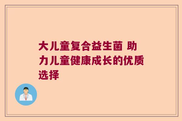 大儿童复合益生菌 助力儿童健康成长的优质选择