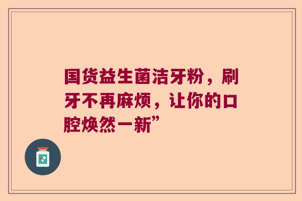 国货益生菌洁牙粉，刷牙不再麻烦，让你的口腔焕然一新”