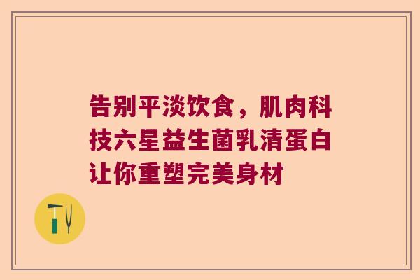 告别平淡饮食，肌肉科技六星益生菌乳清蛋白让你重塑完美身材
