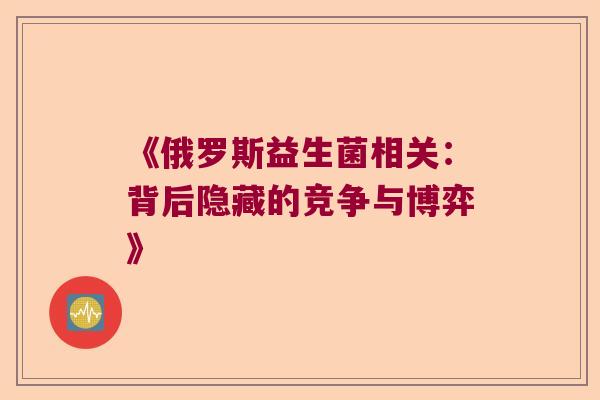 《俄罗斯益生菌相关：背后隐藏的竞争与博弈》