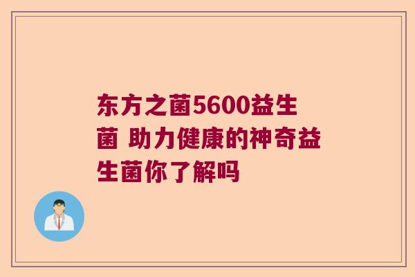 东方之菌5600益生菌 助力健康的神奇益生菌你了解吗
