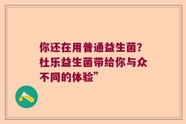 你还在用普通益生菌？杜乐益生菌带给你与众不同的体验”