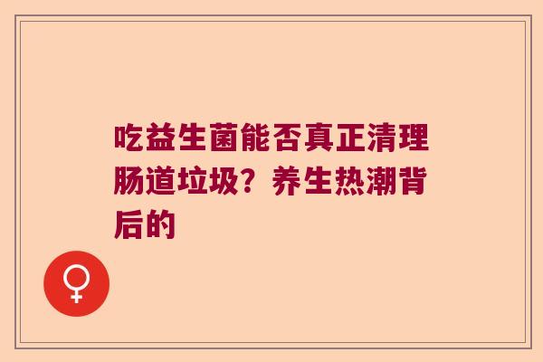 吃益生菌能否真正清理肠道垃圾？养生热潮背后的