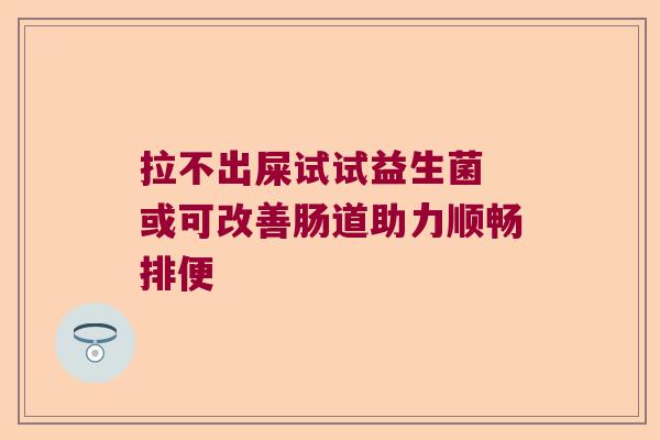 拉不出屎试试益生菌 或可改善肠道助力顺畅排便