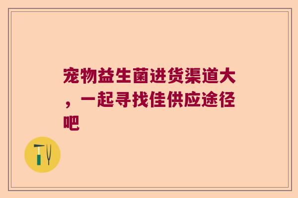 宠物益生菌进货渠道大，一起寻找佳供应途径吧