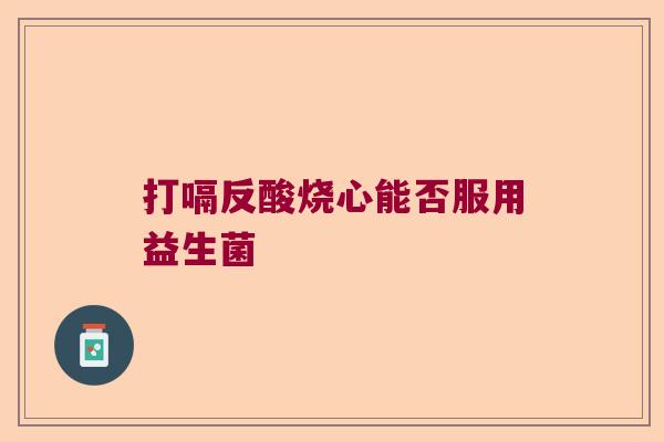 打嗝反酸烧心能否服用益生菌