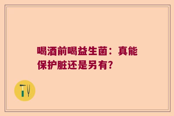 喝酒前喝益生菌：真能保护脏还是另有？