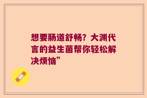 想要肠道舒畅？大渊代言的益生菌帮你轻松解决烦恼”