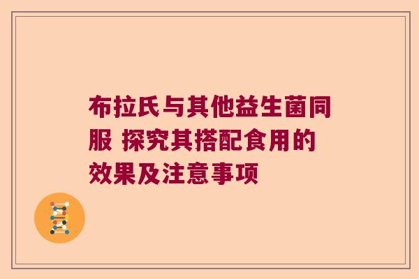 布拉氏与其他益生菌同服 探究其搭配食用的效果及注意事项