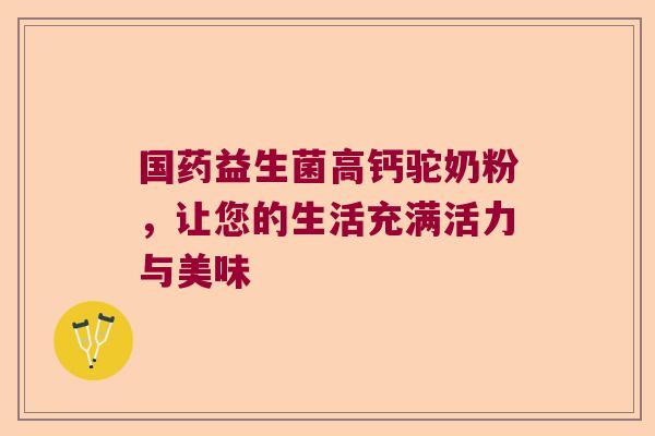国药益生菌高钙驼奶粉，让您的生活充满活力与美味
